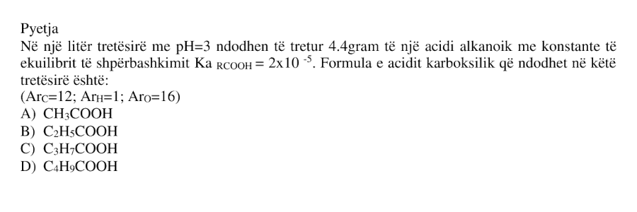 Në \(1\ \text{L}\) tretësirë me \( \text{pH} = 3 \) ndodhen të tretur \(4.4\ \text{g}\) të një acidi alkanoik me konstante të ekuilibrit të shpërbashkimit: \[ K_a = 2 \cdot 10^{-5} \] Formula e acidit karboksilik që ndodhet në këtë tretësirë është: A) \( \text{CH}_3\text{COOH} \) B) \( \text{C}_2\text{H}_5\text{COOH} \) C) \( \text{C}_3\text{H}_7\text{COOH} \) D) \( \text{C}_4\text{H}_9\text{COOH} \) \[ A_r(\text{C}) = 12 \] \[ A_r(\text{H}) = 1 \] \[ A_r(\text{O}) = 16 \]