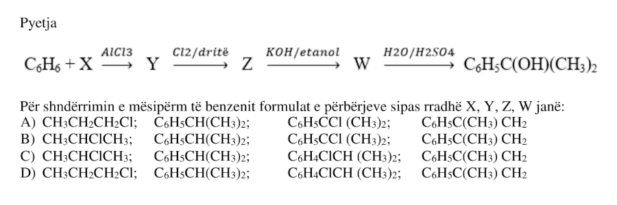 Për shndërrimin e mëposhtëm të benzenit: \[ \text{C}_6\text{H}_6 + X \xrightarrow{\text{AlCl}_3} Y \xrightarrow{\text{Cl}_2/\text{dritë}} Z \xrightarrow{\text{KOH}/\text{etanol}} W \xrightarrow{\text{H}_2\text{O}/\text{H}_2\text{SO}_4} \text{C}_6\text{H}_5\text{C}(\text{OH})(\text{CH}_3)_2 \] formulat e përbërjeve sipas radhës \(X\), \(Y\), \(Z\), \(W\) janë: A) \(X: \text{CH}_3\text{CH}_2\text{CH}_2\text{Cl}\); \(Y: \text{C}_6\text{H}_5\text{CH}(\text{CH}_3)_2\); \(Z: \text{C}_6\text{H}_5\text{CCl}(\text{CH}_3)_2\); \(W: \text{C}_6\text{H}_5\text{C}(\text{CH}_3)\text{CH}_2\) B) \(X: \text{CH}_3\text{CHClCH}_3\); \(Y: \text{C}_6\text{H}_5\text{CH}(\text{CH}_3)_2\); \(Z: \text{C}_6\text{H}_5\text{CCl}(\text{CH}_3)_2\); \(W: \text{C}_6\text{H}_5\text{C}(\text{CH}_3)\text{CH}_2\) C) \(X: \text{CH}_3\text{CHClCH}_3\); \(Y: \text{C}_6\text{H}_5\text{CH}(\text{CH}_3)_2\); \(Z: \text{C}_6\text{H}_4\text{ClCH}(\text{CH}_3)_2\); \(W: \text{C}_6\text{H}_5\text{C}(\text{CH}_3)\text{CH}_2\) D) \(X: \text{CH}_3\text{CH}_2\text{CH}_2\text{Cl}\); \(Y: \text{C}_6\text{H}_5\text{CH}(\text{CH}_3)_2\); \(Z: \text{C}_6\text{H}_4\text{ClCH}(\text{CH}_3)_2\); \(W: \text{C}_6\text{H}_5\text{C}(\text{CH}_3)\text{CH}_2\)