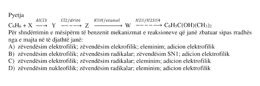 Për shndërrimin e mëposhtëm të benzenit mekanizmat e reaksioneve që janë zbatuar sipas radhës nga e majta në të djathtë janë: \[ \text{C}_6\text{H}_6 + X \xrightarrow{\text{AlCl}_3} Y \xrightarrow{\text{Cl}_2/\text{dritë}} Z \xrightarrow{\text{KOH}/\text{etanol}} W \xrightarrow{\text{H}_2\text{O}/\text{H}_2\text{SO}_4} \text{C}_6\text{H}_5\text{C}(\text{OH})(\text{CH}_3)_2 \] A) zëvendësim elektrofilik; zëvendësim elektrofilik; eliminim; adicion elektrofilik B) zëvendësim elektrofilik; zëvendësim radikalar; zëvendësim SN1; adicion elektrofilik C) zëvendësim elektrofilik; zëvendësim radikalar; eliminim; adicion elektrofilik D) zëvendësim nukleofilik; zëvendësim radikalar; eliminim; adicion elektrofilik