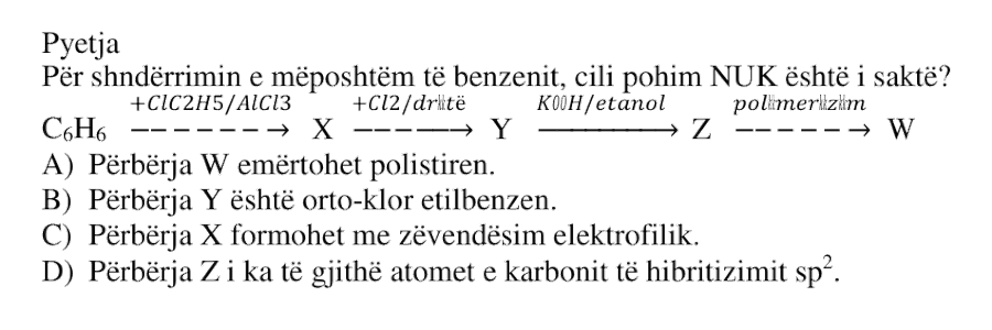 Për shndërrimin e mëposhtëm të benzenit, cili pohim NUK është i saktë? \[ \text{C}_6\text{H}_6 \xrightarrow[\,]{+\text{ClC}_2\text{H}_5/\text{AlCl}_3} X \xrightarrow[\,]{+\text{Cl}_2/\text{dritë}} Y \xrightarrow[\,]{\text{KOH}/\text{etanol}} Z \xrightarrow[\,]{\text{polimerizim}} W \] A) Përbërja \(W\) emërtohet polistiren. B) Përbërja \(Y\) është orto-klor etilbenzen. C) Përbërja \(X\) formohet me zëvendësim elektrofilik. D) Përbërja \(Z\) i ka të gjithë atomet e karbonit të hibridizimit \(sp^2\).