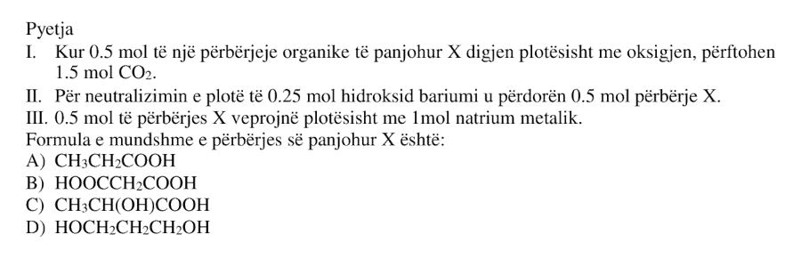 I. Kur \( 0.5 \) mol të një përbërjeje organike të panjohur \( X \) digjen plotësisht me oksigjen, përfitohen \( 1.5 \) mol \( CO_2 \). II. Për neutralizimin e plotë të \( 0.25 \) mol hidroksid bariumi u përdorën \( 0.5 \) mol përbërje \( X \). III. \( 0.5 \) mol të përbërjes \( X \) veprojnë plotësisht me \( 1 \) mol natrium metalik. Formula e mundshme e përbërjes së panjohur \( X \) është: A) \( CH_3CH_2COOH \) B) \( HOOCCH_2COOH \) C) \( CH_3CH(OH)COOH \) D) \( HOCH_2CH_2CH_2OH \)