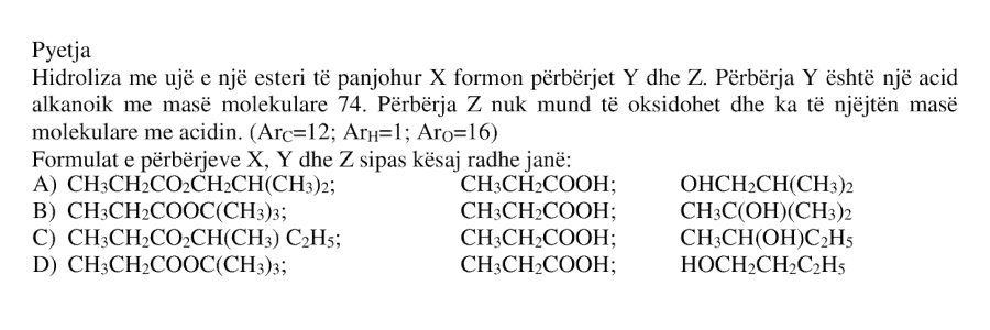 Hidroliza me ujë e një esteri të panjohur \(X\) formon përbërjet \(Y\) dhe \(Z\). Përbërja \(Y\) është një acid alkanoik me masë molekulare \(74\). Përbërja \(Z\) nuk mund të oksidohet dhe ka të njëjtën masë molekulare me acidin. \[ A_r(\text{C}) = 12 \] \[ A_r(\text{H}) = 1 \] \[ A_r(\text{O}) = 16 \] Formulat e përbërjeve \(X\), \(Y\) dhe \(Z\), sipas kësaj radhe, janë: A) \( \text{CH}_3\text{CH}_2\text{CO}_2\text{CH}_2\text{CH}(\text{CH}_3)_2 \); \( \text{CH}_3\text{CH}_2\text{COOH} \); \( \text{HOCH}_2\text{CH}(\text{CH}_3)_2 \) B) \( \text{CH}_3\text{CH}_2\text{COOC}(\text{CH}_3)_3 \); \( \text{CH}_3\text{CH}_2\text{COOH} \); \( \text{CH}_3\text{C}(\text{OH})(\text{CH}_3)_2 \) C) \( \text{CH}_3\text{CH}_2\text{CO}_2\text{CH}(\text{CH}_3)\text{C}_2\text{H}_5 \); \( \text{CH}_3\text{CH}_2\text{COOH} \); \( \text{CH}_3\text{CH}(\text{OH})\text{C}_2\text{H}_5 \) D) \( \text{CH}_3\text{CH}_2\text{COOC}(\text{CH}_3)_3 \); \( \text{CH}_3\text{CH}_2\text{COOH} \); \( \text{HOCH}_2\text{CH}_2\text{C}_2\text{H}_5 \)