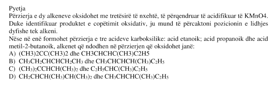 Përzierja e dy alkeneve oksidohet me tretësirë të nxehtë, të përqendruar të acidifikuar të \(\text{KMnO}_4\). Duke identifikuar produktet e copëtimit oksidativ, ju mund të përcaktoni pozicionin e lidhjes dyfishe tek alkeni. Nëse në enë formohet përzierja e tre acideve karboksilike: acid etanoik, acid propanoik dhe acid metil-2-butanoik, alkenet që ndodhen në përzierjen që oksidohet janë: A) \((\text{CH}_3)_2\text{CC}(\text{CH}_3)_2\) dhe \(\text{CH}_3\text{CHCHC}(\text{CH}_3)\text{C}_2\text{H}_5\) B) \(\text{CH}_3\text{CH}_2\text{CHCHCH}_2\text{CH}_3\) dhe \(\text{CH}_3\text{CHCHCH}(\text{CH}_3)\text{C}_2\text{H}_5\) C) \((\text{CH}_3)_2\text{CCHCH}(\text{CH}_3)_2\) dhe \(\text{C}_2\text{H}_5\text{CHC}(\text{CH}_3)\text{C}_2\text{H}_5\) D) \(\text{CH}_2\text{CHCH}(\text{CH}_3)\text{CH}(\text{CH}_3)_2\) dhe \(\text{CH}_3\text{CHCHC}(\text{CH}_3)\text{C}_2\text{H}_5\)
