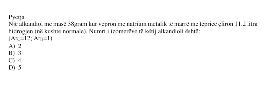 Një alkandiol me masë \( 38 \) gram, kur vepron me natrium metalik të marrë me tepricë, çliron \( 11.2 \) litra hidrogjen \( \left( \text{në kushte normale} \right) \). Numri i izomerëve të këtij alkandioli është: A) \( 2 \) B) \( 3 \) C) \( 4 \) D) \( 5 \) \[ \left( Ar_C = 12;\ Ar_H = 1 \right) \]