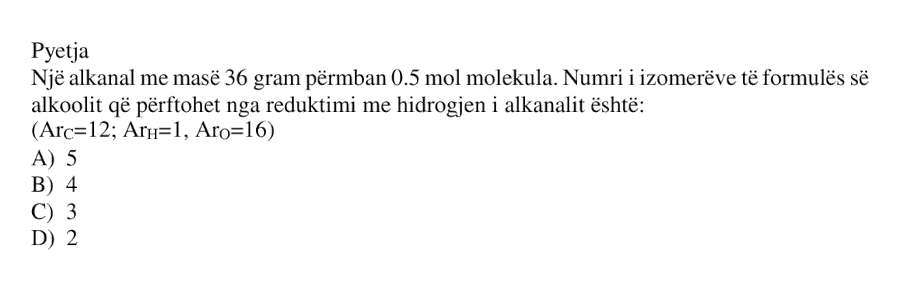 Një alkanal me masë \( 36 \) gram përmban \( 0.5 \) mol molekula. Numri i izomerëve të formulës së alkoolit që përftohet nga reduktimi me hidrogjen i alkanalit është: A) \( 5 \) B) \( 4 \) C) \( 3 \) D) \( 2 \) \[ \left( Ar_C = 12;\ Ar_H = 1;\ Ar_O = 16 \right) \]