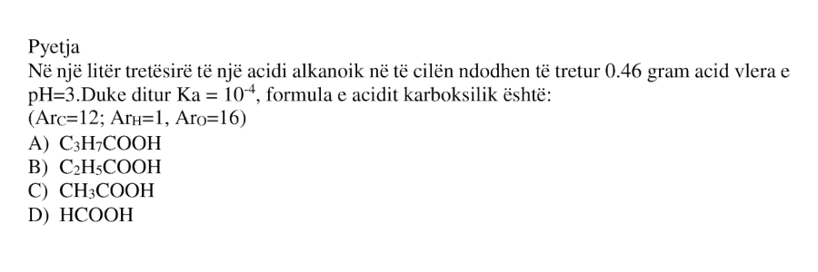 Në \(1\) litër tretësirë të një acidi alkanoik, në të cilën ndodhen të tretur \(0.46\) gram acid, vlera e \(pH = 3\). Duke ditur: \[ K_a = 10^{-4} \] formula e acidit karboksilik është: A) \(C_3H_7COOH\) B) \(C_2H_5COOH\) C) \(CH_3COOH\) D) \(HCOOH\) \[ \left( Ar_C = 12,\ Ar_H = 1,\ Ar_O = 16 \right) \]