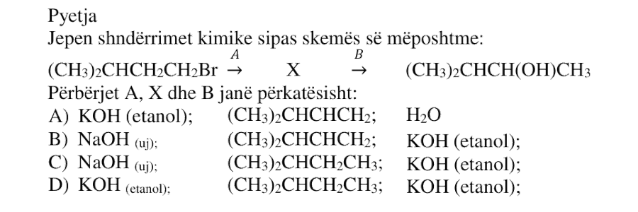 Jepen shndërrimet kimike sipas skemës së mëposhtme: \[ (\text{CH}_3)_2\text{CHCH}_2\text{CH}_2\text{Br} \xrightarrow{A} X \xrightarrow{B} (\text{CH}_3)_2\text{CHCH}(\text{OH})\text{CH}_3 \] Përbërjet \(A\), \(X\) dhe \(B\) janë përkatësisht: A) \(\text{KOH}\) në etanol; \((\text{CH}_3)_2\text{CHCH}=\text{CH}_2\); \(\text{H}_2\text{O}\) B) \(\text{NaOH}_{(uj)}\); \((\text{CH}_3)_2\text{CHCH}=\text{CH}_2\); \(\text{KOH}\) në etanol C) \(\text{NaOH}_{(uj)}\); \((\text{CH}_3)_2\text{CHCH}_2\text{CH}_3\); \(\text{KOH}\) në etanol D) \(\text{KOH}\) në etanol; \((\text{CH}_3)_2\text{CHCH}_2\text{CH}_3\); \(\text{KOH}\) në etanol