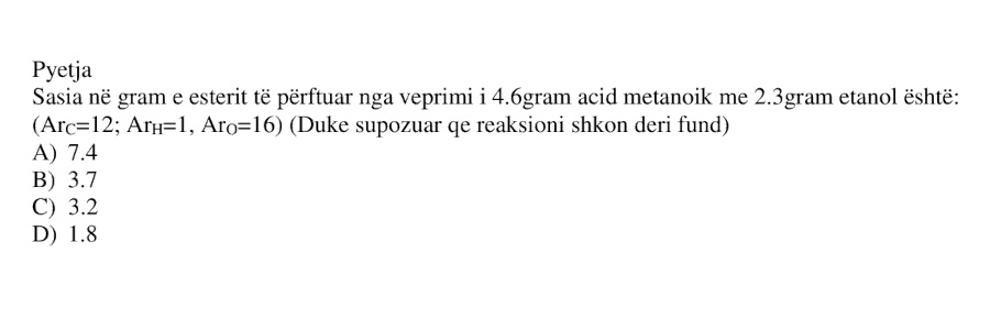 Sasia në gram e esterit të përftuar nga veprimi i \(4.6\) gram acid metanoik me \(2.3\) gram etanol është: A) \(7.4\) B) \(3.7\) C) \(3.2\) D) \(1.8\) \[ \left( Ar_C = 12;\ Ar_H = 1;\ Ar_O = 16 \right) \]
