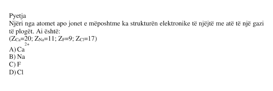 Njëri nga atomet apo jonet e mëposhtme ka strukturën elektronike të njëjtë me atë të një gazi të plogët. Ai është: \[ Z_{\text{Ca}} = 20 \] \[ Z_{\text{Na}} = 11 \] \[ Z_{\text{F}} = 9 \] \[ Z_{\text{Cl}} = 17 \] A) \(\text{Ca}^{2+}\) B) \(\text{Na}\) C) \(\text{F}\) D) \(\text{Cl}\)