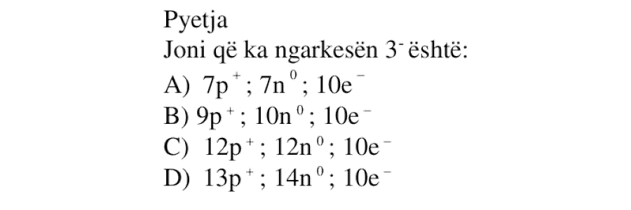 Joni që ka ngarkesën \(3^-\) është: A) \(7p^+ \ ; \ 7n^0 \ ; \ 10e^-\) B) \(9p^+ \ ; \ 10n^0 \ ; \ 10e^-\) C) \(12p^+ \ ; \ 12n^0 \ ; \ 10e^-\) D) \(13p^+ \ ; \ 14n^0 \ ; \ 10e^-\)