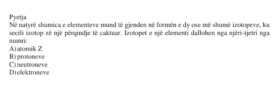 Në natyrë shumica e elementeve mund të gjenden në formën e dy ose më shumë izotopeve, ku secili izotop zë një përqindje të caktuar. Izotopet e një elementi dallohen nga njëri-tjetri nga numri: A) atomik \(Z\) B) protoneve C) neutroneve D) elektroneve
