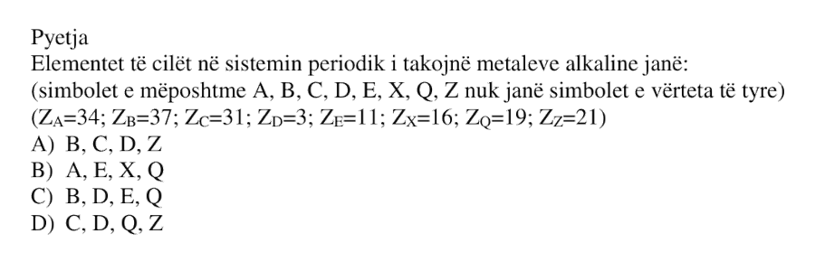 Elementet të cilët në sistemin periodik i takojnë metaleve alkalinë janë: Simbolet e mëposhtme \(A\), \(B\), \(C\), \(D\), \(E\), \(X\), \(Q\), \(Z\) nuk janë simbolet e vërteta të tyre. \[ Z_A = 34;\quad Z_B = 37;\quad Z_C = 31;\quad Z_D = 3 \] \[ Z_E = 11;\quad Z_X = 16;\quad Z_Q = 19;\quad Z_Z = 21 \] A) B, C, D, Z B) A, E, X, Q C) B, D, E, Q D) C, D, Q, Z