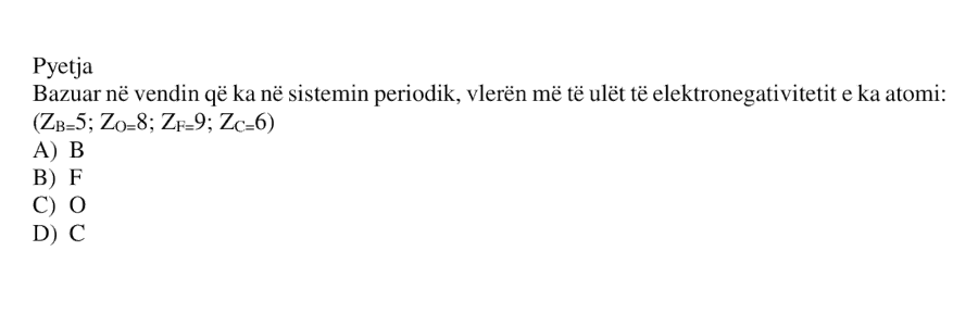 Bazuar në vendin që ka në sistemin periodik, vlerën më të ulët të elektronegativitetit e ka atomi: \[ Z_{\text{B}} = 5 \] \[ Z_{\text{O}} = 8 \] \[ Z_{\text{F}} = 9 \] \[ Z_{\text{C}} = 6 \] A) B B) F C) O D) C