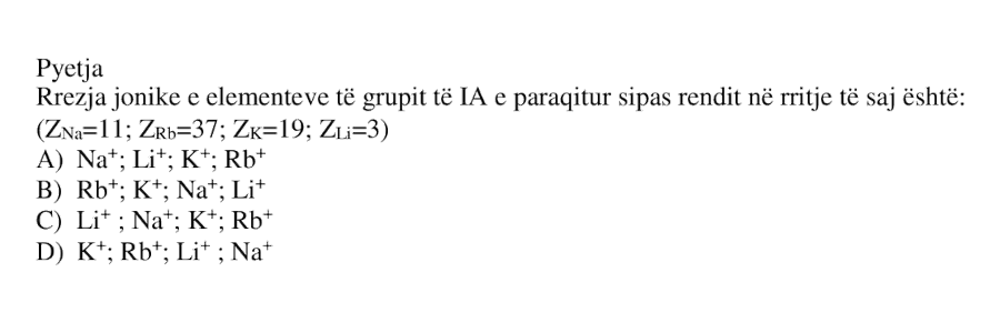 Rrezja jonike e elementeve të grupit të IA e paraqitur sipas rendit në rritje të saj është: \[ Z_{\text{Na}} = 11 \] \[ Z_{\text{Rb}} = 37 \] \[ Z_{\text{K}} = 19 \] \[ Z_{\text{Li}} = 3 \] A) \(\text{Na}^+\); \(\text{Li}^+\); \(\text{K}^+\); \(\text{Rb}^+\) B) \(\text{Rb}^+\); \(\text{K}^+\); \(\text{Na}^+\); \(\text{Li}^+\) C) \(\text{Li}^+\); \(\text{Na}^+\); \(\text{K}^+\); \(\text{Rb}^+\) D) \(\text{K}^+\); \(\text{Rb}^+\); \(\text{Li}^+\); \(\text{Na}^+\)