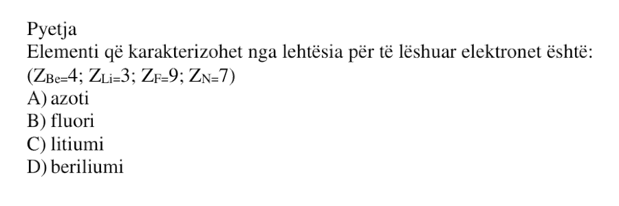 Elementi që karakterizohet nga lehtësia për të lëshuar elektronet është: \[ Z_{\text{Be}} = 4 \] \[ Z_{\text{Li}} = 3 \] \[ Z_{\text{F}} = 9 \] \[ Z_{\text{N}} = 7 \] A) azoti B) fluori C) litiumi D) beriliumi