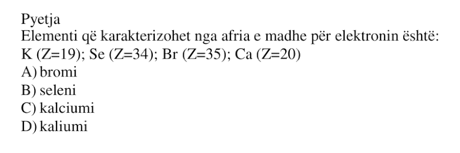 Elementi që karakterizohet nga afria e madhe për elektronin është: \( \text{K} \, (Z = 19) \); \( \text{Se} \, (Z = 34) \); \( \text{Br} \, (Z = 35) \); \( \text{Ca} \, (Z = 20) \) A) bromi B) seleni C) kalciumi D) kaliumi