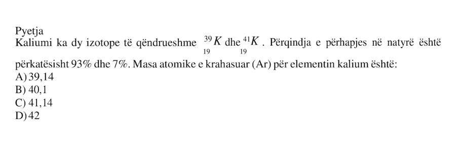 Kaliumi ka dy izotope të qëndrueshme, \({}^{39}_{19}\text{K}\) dhe \({}^{41}_{19}\text{K}\). Përqindja e përhapjes në natyrë është përkatësisht 93% dhe 7%. Masa atomike e krahasuar \((A_{\text{r}})\) për elementin kalium është: A) 39.14 B) 40.1 C) 41.14 D) 42