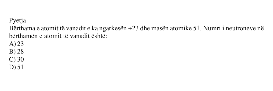 Bërthama e atomit të vanadit e ka ngarkesën \(+23\) dhe masën atomike \(51\). Numri i neutroneve në bërthamën e atomit të vanadit është: A) 23 B) 28 C) 30 D) 51